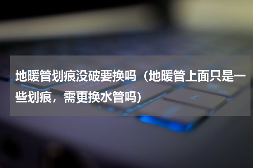 地暖管划痕没破要换吗（地暖管上面只是一些划痕，需更换水管吗）