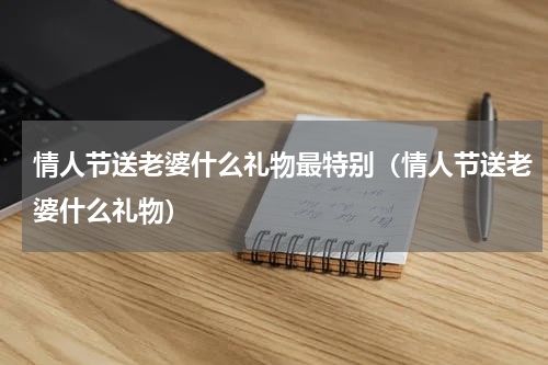 情人节送老婆什么礼物最特别（情人节送老婆什么礼物）