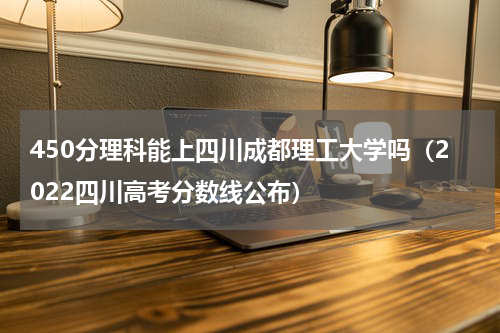 450分理科能上四川成都理工大学吗（2022四川高考分数线公布）