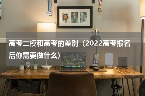 高考二模和高考的差别（2022高考报名后你需要做什么）