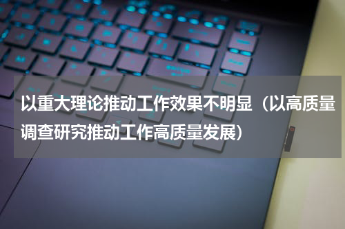 以重大理论推动工作效果不明显（以高质量调查研究推动工作高质量发展）