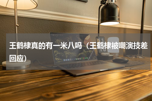 王鹤棣真的有一米八吗（王鹤棣被嘲演技差回应）