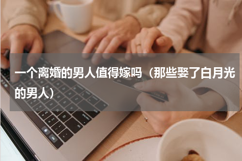一个离婚的男人值得嫁吗（那些娶了白月光的男人）