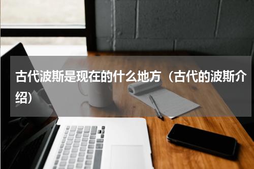 古代波斯是现在的什么地方（古代的波斯介绍）