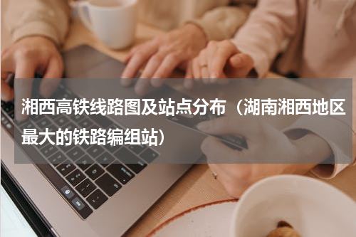 湘西高铁线路图及站点分布（湖南湘西地区最大的铁路编组站）