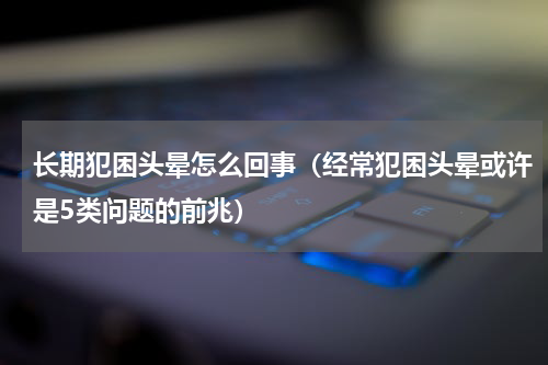 长期犯困头晕怎么回事（经常犯困头晕或许是5类问题的前兆）