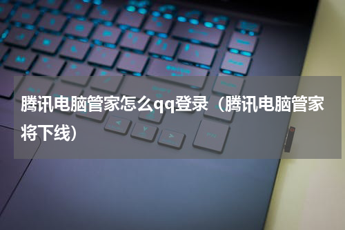 腾讯电脑管家怎么qq登录（腾讯电脑管家将下线）