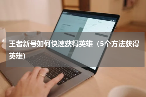王者新号如何快速获得英雄（5个方法获得英雄）