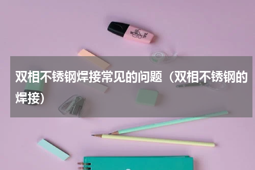 双相不锈钢焊接常见的问题（双相不锈钢的焊接）