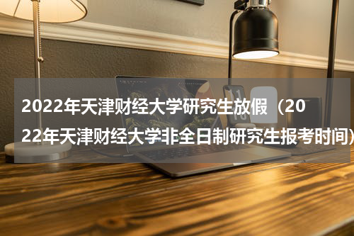 2022年天津财经大学研究生放假（2022年天津财经大学非全日制研究生报考时间）