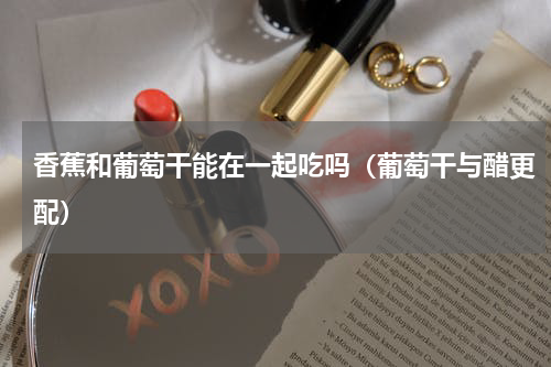 香蕉和葡萄干能在一起吃吗（葡萄干与醋更配）