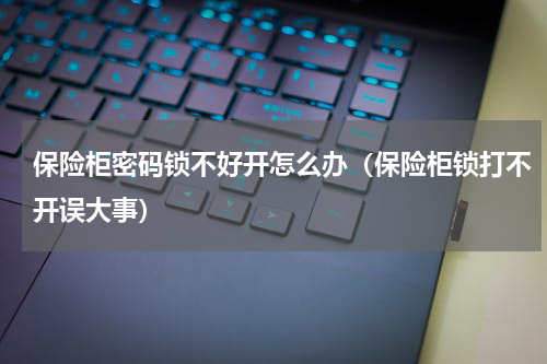 保险柜密码锁不好开怎么办（保险柜锁打不开误大事）