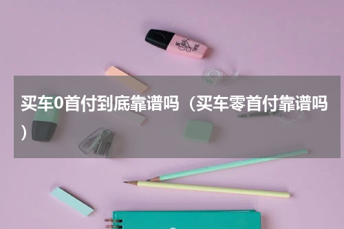 买车0首付到底靠谱吗（买车零首付靠谱吗）