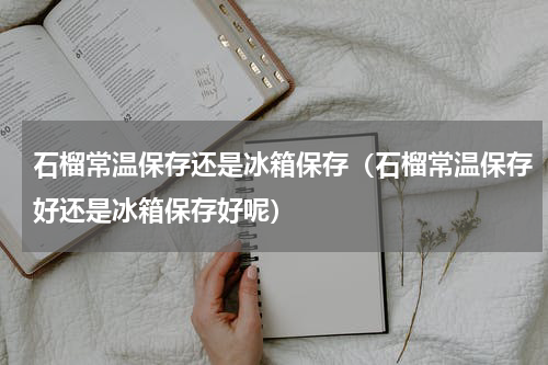 石榴常温保存还是冰箱保存（石榴常温保存好还是冰箱保存好呢）