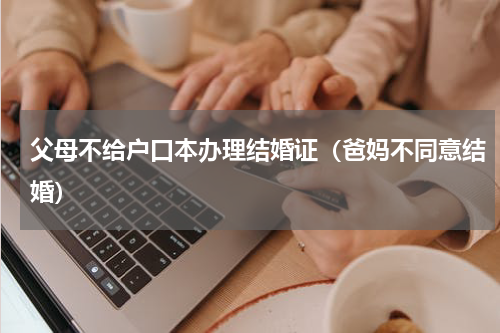 父母不给户口本办理结婚证（爸妈不同意结婚）