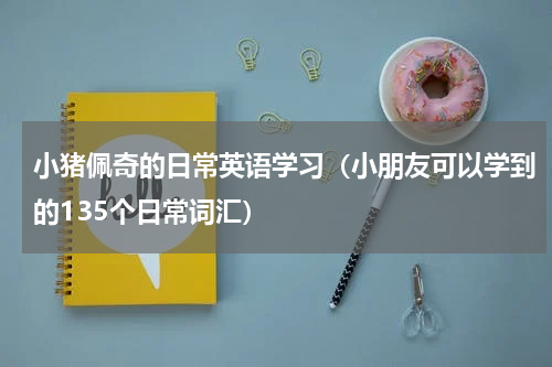 小猪佩奇的日常英语学习（小朋友可以学到的135个日常词汇）