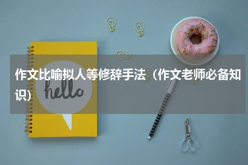 作文比喻拟人等修辞手法（作文老师必备知识）