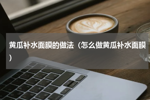 黄瓜补水面膜的做法（怎么做黄瓜补水面膜）