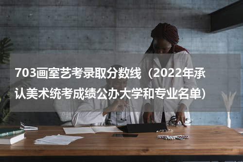 703画室艺考录取分数线（2022年承认美术统考成绩公办大学和专业名单）