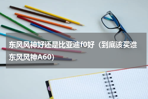 东风风神好还是比亚迪f0好（到底该买谁东风风神A60）