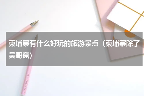 柬埔寨有什么好玩的旅游景点（柬埔寨除了吴哥窟）