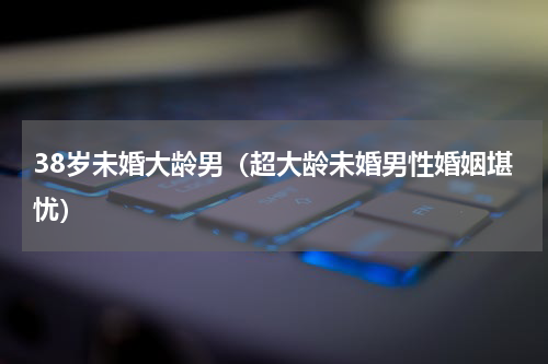 38岁未婚大龄男（超大龄未婚男性婚姻堪忧）