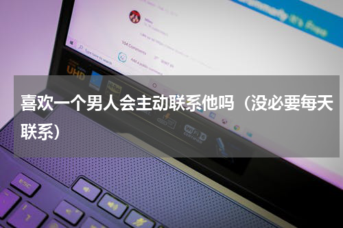 喜欢一个男人会主动联系他吗（没必要每天联系）