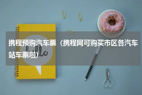 携程预购汽车票（携程网可购买市区各汽车站车票啦）