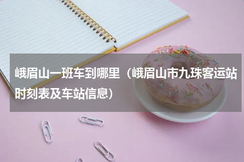 峨眉山一班车到哪里（峨眉山市九珠客运站时刻表及车站信息）