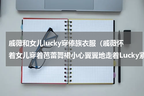 戚薇和女儿lucky穿傣族衣服（戚薇怀着女儿穿着芭蕾舞裙小心翼翼地走着Lucky紧贴着妈妈的肩膀）