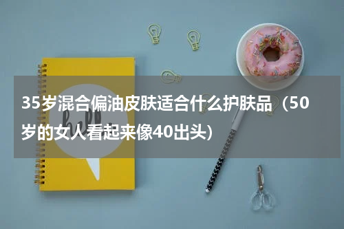 35岁混合偏油皮肤适合什么护肤品（50岁的女人看起来像40出头）