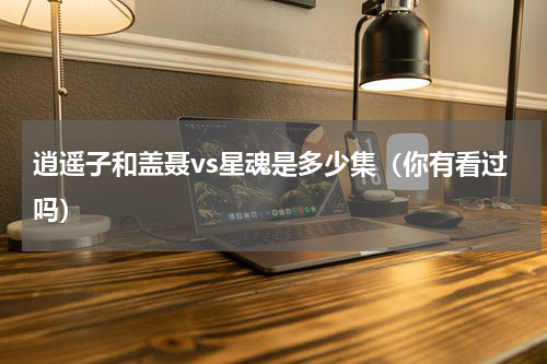 逍遥子和盖聂vs星魂是多少集（你有看过吗）