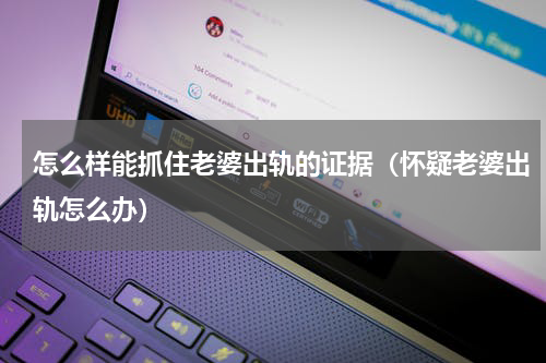 怎么样能抓住老婆出轨的证据（怀疑老婆出轨怎么办）