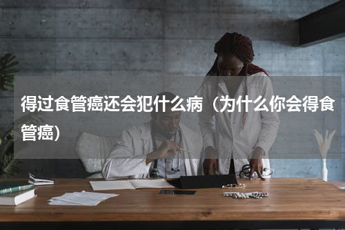 得过食管癌还会犯什么病（为什么你会得食管癌）