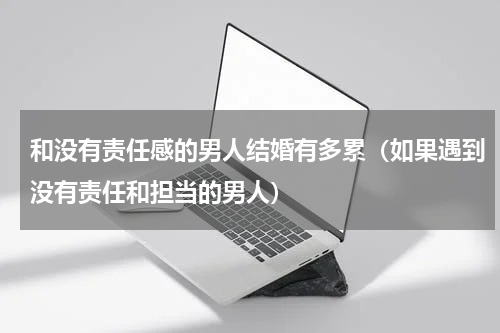 和没有责任感的男人结婚有多累（如果遇到没有责任和担当的男人）