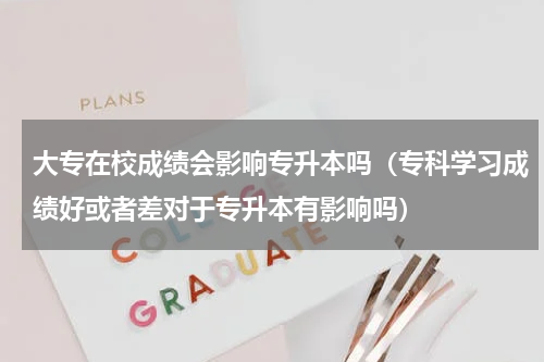 大专在校成绩会影响专升本吗（专科学习成绩好或者差对于专升本有影响吗）