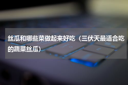 丝瓜和哪些菜做起来好吃（三伏天最适合吃的蔬菜丝瓜）