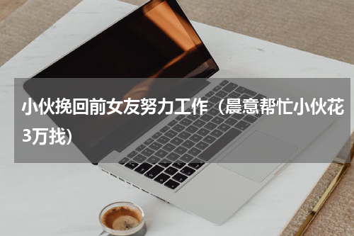 小伙挽回前女友努力工作（晨意帮忙小伙花3万找）