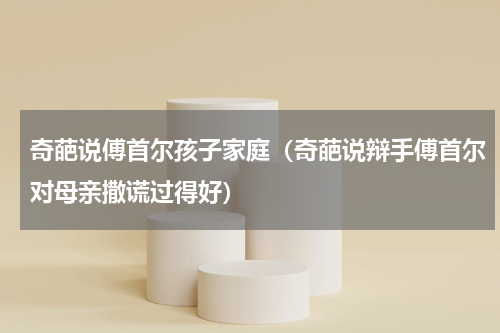 奇葩说傅首尔孩子家庭（奇葩说辩手傅首尔对母亲撒谎过得好）