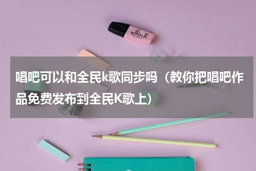 唱吧可以和全民k歌同步吗（教你把唱吧作品免费发布到全民K歌上）