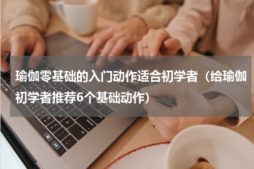 瑜伽零基础的入门动作适合初学者（给瑜伽初学者推荐6个基础动作）