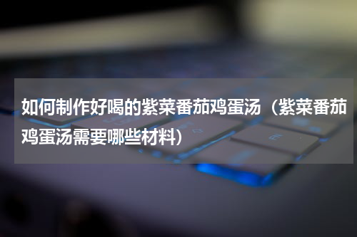 如何制作好喝的紫菜番茄鸡蛋汤（紫菜番茄鸡蛋汤需要哪些材料）