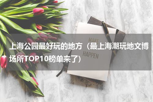 上海公园最好玩的地方（最上海潮玩地文博场所TOP10榜单来了）
