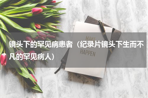 镜头下的罕见病患者（纪录片镜头下生而不凡的罕见病人）