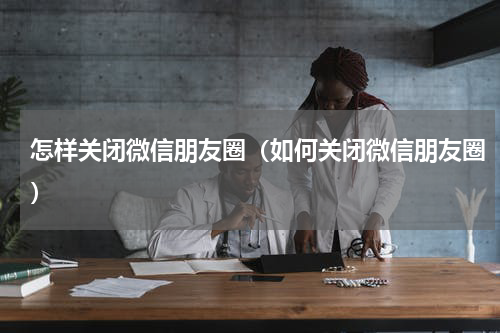 怎样关闭微信朋友圈（如何关闭微信朋友圈）