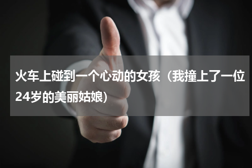 火车上碰到一个心动的女孩（我撞上了一位24岁的美丽姑娘）