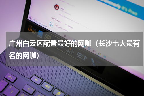 广州白云区配置最好的网咖（长沙七大最有名的网咖）