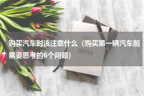 购买汽车时该注意什么（购买第一辆汽车前需要思考的6个问题）