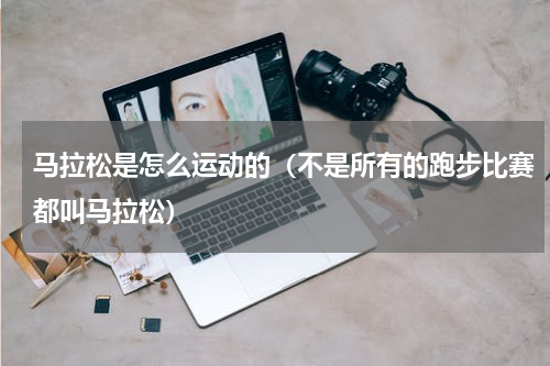 马拉松是怎么运动的（不是所有的跑步比赛都叫马拉松）