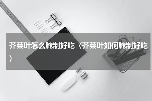 芥菜叶怎么腌制好吃（芥菜叶如何腌制好吃）